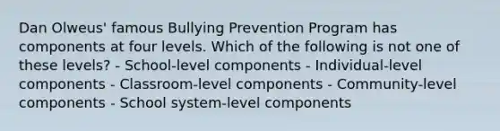 Dan Olweus' famous Bullying Prevention Program has components at four levels. Which of the following is not one of these levels? - School-level components - Individual-level components - Classroom-level components - Community-level components - School system-level components