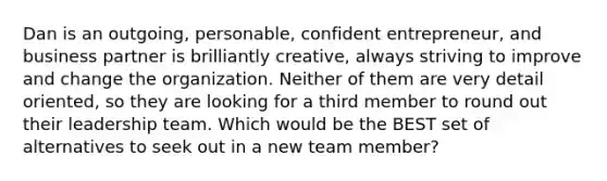 Dan is an outgoing, personable, confident entrepreneur, and business partner is brilliantly creative, always striving to improve and change the organization. Neither of them are very detail oriented, so they are looking for a third member to round out their leadership team. Which would be the BEST set of alternatives to seek out in a new team member?