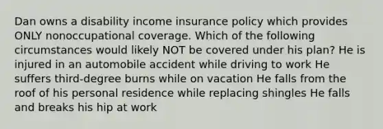 Dan owns a disability income insurance policy which provides ONLY nonoccupational coverage. Which of the following circumstances would likely NOT be covered under his plan? He is injured in an automobile accident while driving to work He suffers third-degree burns while on vacation He falls from the roof of his personal residence while replacing shingles He falls and breaks his hip at work