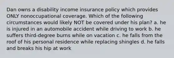 Dan owns a disability income insurance policy which provides ONLY nonoccupational coverage. Which of the following circumstances would likely NOT be covered under his plan? a. he is injured in an automobile accident while driving to work b. he suffers third-degree burns while on vacation c. he falls from the roof of his personal residence while replacing shingles d. he falls and breaks his hip at work