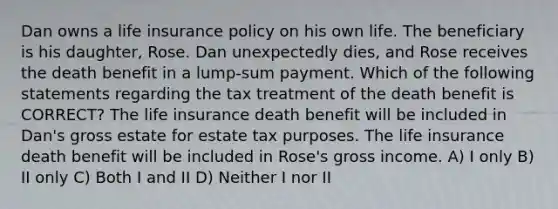 Dan owns a life insurance policy on his own life. The beneficiary is his daughter, Rose. Dan unexpectedly dies, and Rose receives the death benefit in a lump-sum payment. Which of the following statements regarding the tax treatment of the death benefit is CORRECT? The life insurance death benefit will be included in Dan's gross estate for estate tax purposes. The life insurance death benefit will be included in Rose's gross income. A) I only B) II only C) Both I and II D) Neither I nor II