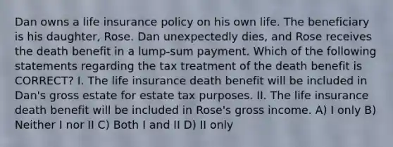 Dan owns a life insurance policy on his own life. The beneficiary is his daughter, Rose. Dan unexpectedly dies, and Rose receives the death benefit in a lump-sum payment. Which of the following statements regarding the tax treatment of the death benefit is CORRECT? I. The life insurance death benefit will be included in Dan's gross estate for estate tax purposes. II. The life insurance death benefit will be included in Rose's gross income. A) I only B) Neither I nor II C) Both I and II D) II only