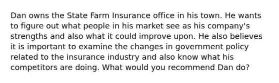 Dan owns the State Farm Insurance office in his town. He wants to figure out what people in his market see as his company's strengths and also what it could improve upon. He also believes it is important to examine the changes in government policy related to the insurance industry and also know what his competitors are doing. What would you recommend Dan do?