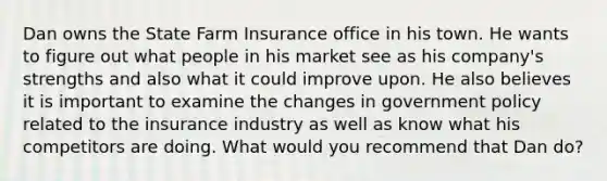 Dan owns the State Farm Insurance office in his town. He wants to figure out what people in his market see as his company's strengths and also what it could improve upon. He also believes it is important to examine the changes in government policy related to the insurance industry as well as know what his competitors are doing. What would you recommend that Dan do?