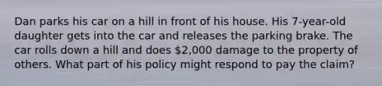 Dan parks his car on a hill in front of his house. His 7-year-old daughter gets into the car and releases the parking brake. The car rolls down a hill and does 2,000 damage to the property of others. What part of his policy might respond to pay the claim?