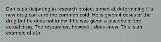 Dan is participating in research project aimed at determining if a new drug can cure the common cold. He is given 4 doses of the drug but he does not know if he was given a placebo or the actual drug. The researcher, however, does know. This is an example of a(n