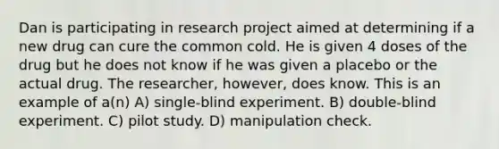 Dan is participating in research project aimed at determining if a new drug can cure the common cold. He is given 4 doses of the drug but he does not know if he was given a placebo or the actual drug. The researcher, however, does know. This is an example of a(n) A) single-blind experiment. B) double-blind experiment. C) pilot study. D) manipulation check.