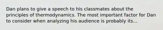 Dan plans to give a speech to his classmates about the principles of thermodynamics. The most important factor for Dan to consider when analyzing his audience is probably its...