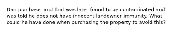 Dan purchase land that was later found to be contaminated and was told he does not have innocent landowner immunity. What could he have done when purchasing the property to avoid this?