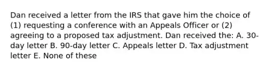 Dan received a letter from the IRS that gave him the choice of (1) requesting a conference with an Appeals Officer or (2) agreeing to a proposed tax adjustment. Dan received the: A. 30-day letter B. 90-day letter C. Appeals letter D. Tax adjustment letter E. None of these