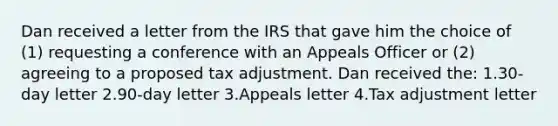 Dan received a letter from the IRS that gave him the choice of (1) requesting a conference with an Appeals Officer or (2) agreeing to a proposed tax adjustment. Dan received the: 1.30-day letter 2.90-day letter 3.Appeals letter 4.Tax adjustment letter