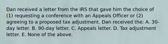 Dan received a letter from the IRS that gave him the choice of (1) requesting a conference with an Appeals Officer or (2) agreeing to a proposed tax adjustment. Dan received the: A. 30-day letter. B. 90-day letter. C. Appeals letter. D. Tax adjustment letter. E. None of the above.