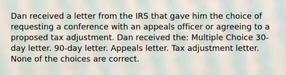 Dan received a letter from the IRS that gave him the choice of requesting a conference with an appeals officer or agreeing to a proposed tax adjustment. Dan received the: Multiple Choice 30-day letter. 90-day letter. Appeals letter. Tax adjustment letter. None of the choices are correct.