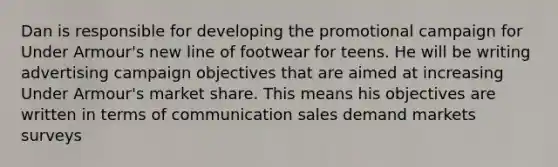 Dan is responsible for developing the promotional campaign for Under Armour's new line of footwear for teens. He will be writing advertising campaign objectives that are aimed at increasing Under Armour's market share. This means his objectives are written in terms of communication sales demand markets surveys