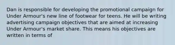 Dan is responsible for developing the promotional campaign for Under Armour's new line of footwear for teens. He will be writing advertising campaign objectives that are aimed at increasing Under Armour's market share. This means his objectives are written in terms of