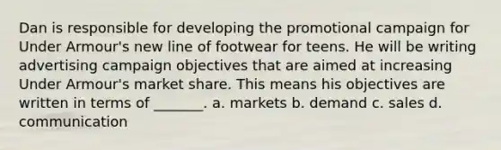 Dan is responsible for developing the promotional campaign for Under Armour's new line of footwear for teens. He will be writing advertising campaign objectives that are aimed at increasing Under Armour's market share. This means his objectives are written in terms of _______. a. markets b. demand c. sales d. communication