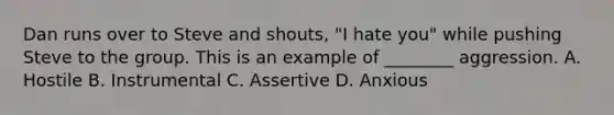 Dan runs over to Steve and shouts, "I hate you" while pushing Steve to the group. This is an example of ________ aggression. A. Hostile B. Instrumental C. Assertive D. Anxious