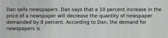 Dan sells newspapers. Dan says that a 10 percent increase in the price of a newspaper will decrease the quantity of newspaper demanded by 8 percent. According to Dan, the demand for newspapers is