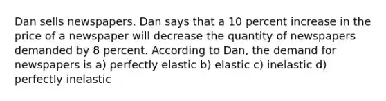 Dan sells newspapers. Dan says that a 10 percent increase in the price of a newspaper will decrease the quantity of newspapers demanded by 8 percent. According to Dan, the demand for newspapers is a) perfectly elastic b) elastic c) inelastic d) perfectly inelastic