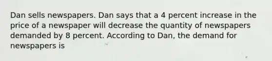 Dan sells newspapers. Dan says that a 4 percent increase in the price of a newspaper will decrease the quantity of newspapers demanded by 8 percent. According to Dan, the demand for newspapers is