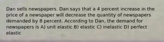 Dan sells newspapers. Dan says that a 4 percent increase in the price of a newspaper will decrease the quantity of newspapers demanded by 8 percent. According to Dan, the demand for newspapers is A) unit elastic B) elastic C) inelastic D) perfect elastic