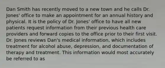 Dan Smith has recently moved to a new town and he calls Dr. Jones' office to make an appointment for an annual history and physical. It is the policy of Dr. Jones' office to have all new patients request information from their previous health care providers and forward copies to the office prior to their first visit. Dr. Jones reviews Dan's medical information, which includes treatment for alcohol abuse, depression, and documentation of therapy and treatment. This information would most accurately be referred to as