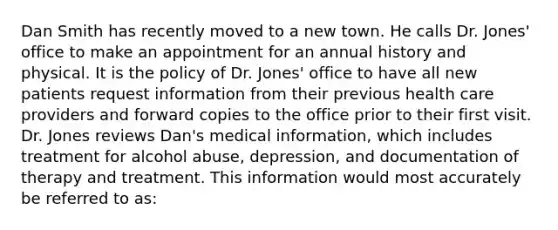 Dan Smith has recently moved to a new town. He calls Dr. Jones' office to make an appointment for an annual history and physical. It is the policy of Dr. Jones' office to have all new patients request information from their previous health care providers and forward copies to the office prior to their first visit. Dr. Jones reviews Dan's medical information, which includes treatment for alcohol abuse, depression, and documentation of therapy and treatment. This information would most accurately be referred to as: