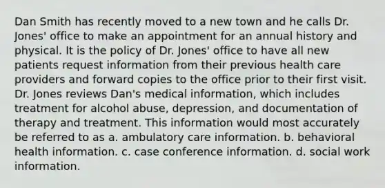 Dan Smith has recently moved to a new town and he calls Dr. Jones' office to make an appointment for an annual history and physical. It is the policy of Dr. Jones' office to have all new patients request information from their previous health care providers and forward copies to the office prior to their first visit. Dr. Jones reviews Dan's medical information, which includes treatment for alcohol abuse, depression, and documentation of therapy and treatment. This information would most accurately be referred to as a. ambulatory care information. b. behavioral health information. c. case conference information. d. social work information.