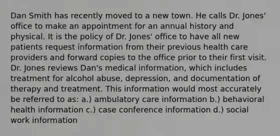 Dan Smith has recently moved to a new town. He calls Dr. Jones' office to make an appointment for an annual history and physical. It is the policy of Dr. Jones' office to have all new patients request information from their previous health care providers and forward copies to the office prior to their first visit. Dr. Jones reviews Dan's medical information, which includes treatment for alcohol abuse, depression, and documentation of therapy and treatment. This information would most accurately be referred to as: a.) ambulatory care information b.) behavioral health information c.) case conference information d.) social work information