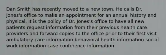 Dan Smith has recently moved to a new town. He calls Dr. Jones's office to make an appointment for an annual history and physical. It is the policy of Dr. Jones's office to have all new patients request information from their previous health care providers and forward copies to the office prior to their first visit ambulatory care information behavioral health information social work information case conference information