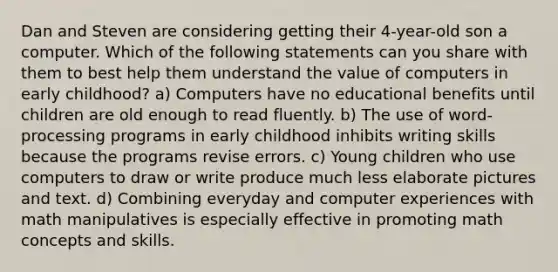 Dan and Steven are considering getting their 4-year-old son a computer. Which of the following statements can you share with them to best help them understand the value of computers in early childhood? a) Computers have no educational benefits until children are old enough to read fluently. b) The use of word-processing programs in early childhood inhibits writing skills because the programs revise errors. c) Young children who use computers to draw or write produce much less elaborate pictures and text. d) Combining everyday and computer experiences with math manipulatives is especially effective in promoting math concepts and skills.