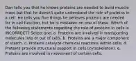 Dan tells you that he knows proteins are needed to build muscle mass but that he doesn't quite understand the role of proteins in a cell. He tells you five things he believes proteins are needed for in cell function, but he is mistaken on one of these. Which of the following statements regarding the role of proteins in cells is INCORRECT? Select one: a. Proteins are involved in transporting molecules into or out of cells. b. Proteins are a major component of starch. c. Proteins catalyze chemical reactions within cells. d. Proteins provide structural support in cells (cytoskeleton). e. Proteins are involved in movement of certain cells.