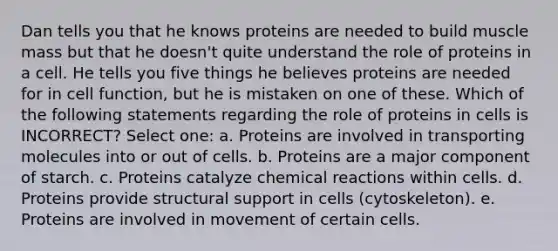 Dan tells you that he knows proteins are needed to build muscle mass but that he doesn't quite understand the role of proteins in a cell. He tells you five things he believes proteins are needed for in cell function, but he is mistaken on one of these. Which of the following statements regarding the role of proteins in cells is INCORRECT? Select one: a. Proteins are involved in transporting molecules into or out of cells. b. Proteins are a major component of starch. c. Proteins catalyze chemical reactions within cells. d. Proteins provide structural support in cells (cytoskeleton). e. Proteins are involved in movement of certain cells.