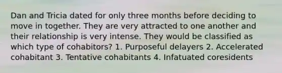 Dan and Tricia dated for only three months before deciding to move in together. They are very attracted to one another and their relationship is very intense. They would be classified as which type of cohabitors? 1. Purposeful delayers 2. Accelerated cohabitant 3. Tentative cohabitants 4. Infatuated coresidents