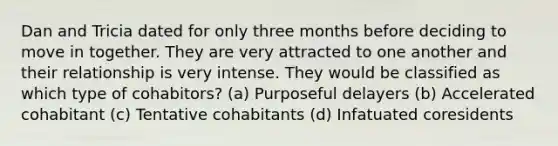 Dan and Tricia dated for only three months before deciding to move in together. They are very attracted to one another and their relationship is very intense. They would be classified as which type of cohabitors? (a) Purposeful delayers (b) Accelerated cohabitant (c) Tentative cohabitants (d) Infatuated coresidents