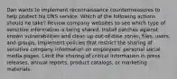 Dan wants to implement reconnaissance countermeasures to help protect his DNS service. Which of the following actions should he take? Review company websites to see which type of sensitive information is being shared. Install patches against known vulnerabilities and clean up out-of-date zones, files, users, and groups. Implement policies that restrict the sharing of sensitive company information on employees' personal social media pages. Limit the sharing of critical information in press releases, annual reports, product catalogs, or marketing materials.