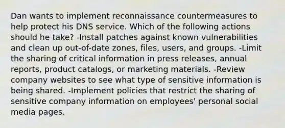 Dan wants to implement reconnaissance countermeasures to help protect his DNS service. Which of the following actions should he take? -Install patches against known vulnerabilities and clean up out-of-date zones, files, users, and groups. -Limit the sharing of critical information in press releases, annual reports, product catalogs, or marketing materials. -Review company websites to see what type of sensitive information is being shared. -Implement policies that restrict the sharing of sensitive company information on employees' personal social media pages.