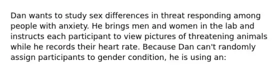 Dan wants to study sex differences in threat responding among people with anxiety. He brings men and women in the lab and instructs each participant to view pictures of threatening animals while he records their heart rate. Because Dan can't randomly assign participants to gender condition, he is using an: