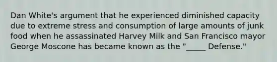 Dan White's argument that he experienced diminished capacity due to extreme stress and consumption of large amounts of junk food when he assassinated Harvey Milk and San Francisco mayor George Moscone has became known as the "_____ Defense."