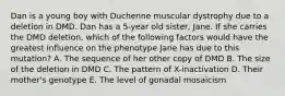 Dan is a young boy with Duchenne muscular dystrophy due to a deletion in DMD. Dan has a 5-year old sister, Jane. If she carries the DMD deletion, which of the following factors would have the greatest influence on the phenotype Jane has due to this mutation? A. The sequence of her other copy of DMD B. The size of the deletion in DMD C. The pattern of X-inactivation D. Their mother's genotype E. The level of gonadal mosaicism