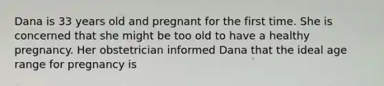 Dana is 33 years old and pregnant for the first time. She is concerned that she might be too old to have a healthy pregnancy. Her obstetrician informed Dana that the ideal age range for pregnancy is