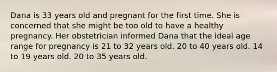 Dana is 33 years old and pregnant for the first time. She is concerned that she might be too old to have a healthy pregnancy. Her obstetrician informed Dana that the ideal age range for pregnancy is 21 to 32 years old. 20 to 40 years old. 14 to 19 years old. 20 to 35 years old.