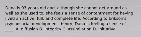 Dana is 93 years old and, although she cannot get around as well as she used to, she feels a sense of contentment for having lived an active, full, and complete life. According to Erikson's psychosocial development theory, Dana is feeling a sense of ____. A. diffusion B. integrity C. assimilation D. initiative