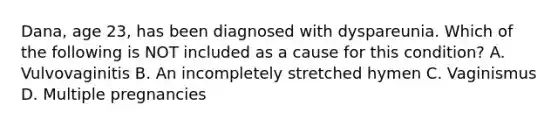 Dana, age 23, has been diagnosed with dyspareunia. Which of the following is NOT included as a cause for this condition? A. Vulvovaginitis B. An incompletely stretched hymen C. Vaginismus D. Multiple pregnancies