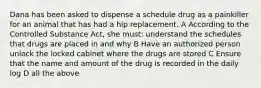 Dana has been asked to dispense a schedule drug as a painkiller for an animal that has had a hip replacement. A According to the Controlled Substance Act, she must: understand the schedules that drugs are placed in and why B Have an authorized person unlock the locked cabinet where the drugs are stored C Ensure that the name and amount of the drug is recorded in the daily log D all the above