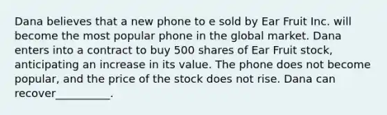 Dana believes that a new phone to e sold by Ear Fruit Inc. will become the most popular phone in the global market. Dana enters into a contract to buy 500 shares of Ear Fruit stock, anticipating an increase in its value. The phone does not become popular, and the price of the stock does not rise. Dana can recover__________.