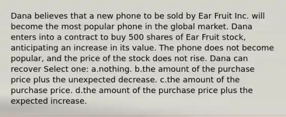 Dana believes that a new phone to be sold by Ear Fruit Inc. will become the most popular phone in the global market. Dana enters into a contract to buy 500 shares of Ear Fruit stock, anticipating an increase in its value. The phone does not become popular, and the price of the stock does not rise. Dana can recover Select one: a.​nothing. b.​the amount of the purchase price plus the unexpected decrease. c.​the amount of the purchase price. d.​the amount of the purchase price plus the expected increase.