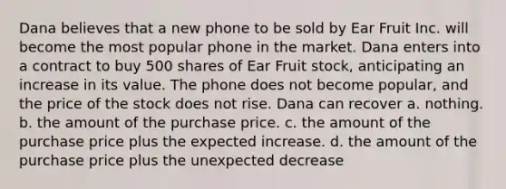 Dana believes that a new phone to be sold by Ear Fruit Inc. will become the most popular phone in the market. Dana enters into a contract to buy 500 shares of Ear Fruit stock, anticipating an increase in its value. The phone does not become popular, and the price of the stock does not rise. Dana can recover a. nothing. b. the amount of the purchase price. c. the amount of the purchase price plus the expected increase. d. the amount of the purchase price plus the unexpected decrease