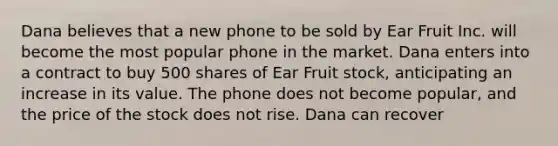 Dana believes that a new phone to be sold by Ear Fruit Inc. will become the most popular phone in the market. Dana enters into a contract to buy 500 shares of Ear Fruit stock, anticipating an increase in its value. The phone does not become popular, and the price of the stock does not rise. Dana can recover