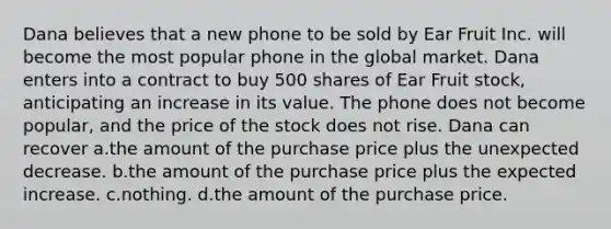 Dana believes that a new phone to be sold by Ear Fruit Inc. will become the most popular phone in the global market. Dana enters into a contract to buy 500 shares of Ear Fruit stock, anticipating an increase in its value. The phone does not become popular, and the price of the stock does not rise. Dana can recover a.​the amount of the purchase price plus the unexpected decrease. b.​the amount of the purchase price plus the expected increase. c.​nothing. d.​the amount of the purchase price.